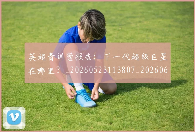 英超青训营报告:下一代超级巨星在哪里?_20260523113807_20260610170116