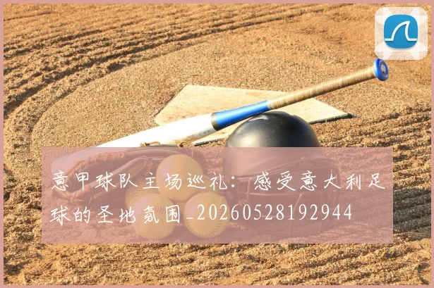 意甲球队主场巡礼：感受意大利足球的圣地氛围_20260528192944