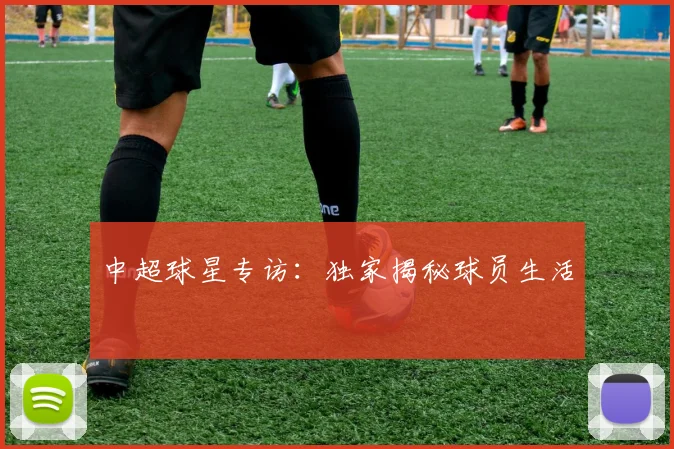 中超球星专访：独家揭秘球员生活