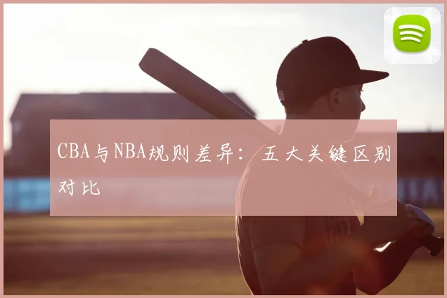 CBA与NBA规则差异:五大关键区别对比