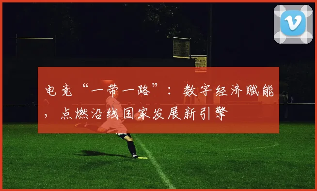 电竞“一带一路”：数字经济赋能，点燃沿线国家发展新引擎