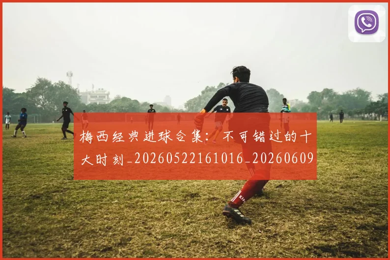 梅西经典进球合集：不可错过的十大时刻_20260522161016_20260609223520