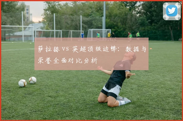 萨拉赫 vs 英超顶级边锋：数据与荣誉全面对比分析