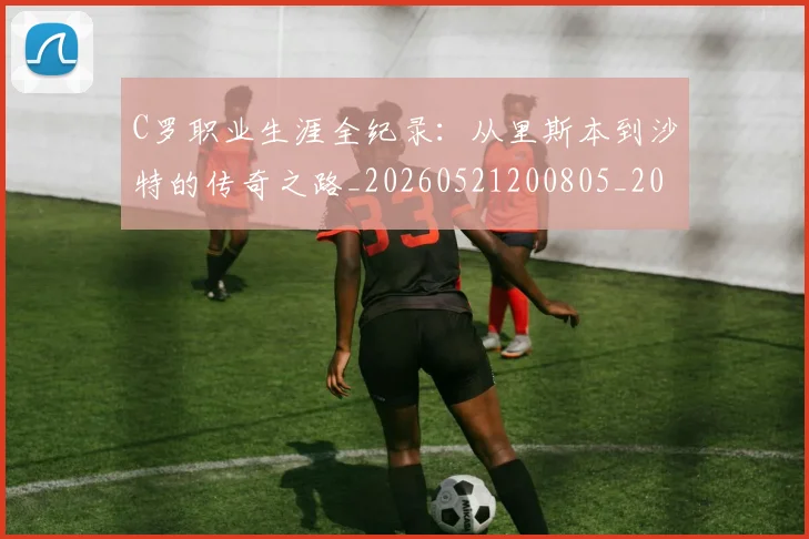 C罗职业生涯全纪录:从里斯本到沙特的传奇之路_20260521200805_20260606165451