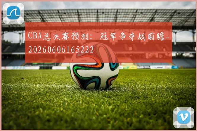 CBA总决赛预测:冠军争夺战前瞻_20260606165222