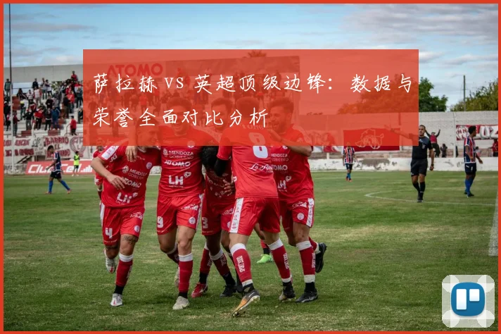 萨拉赫 vs 英超顶级边锋:数据与荣誉全面对比分析